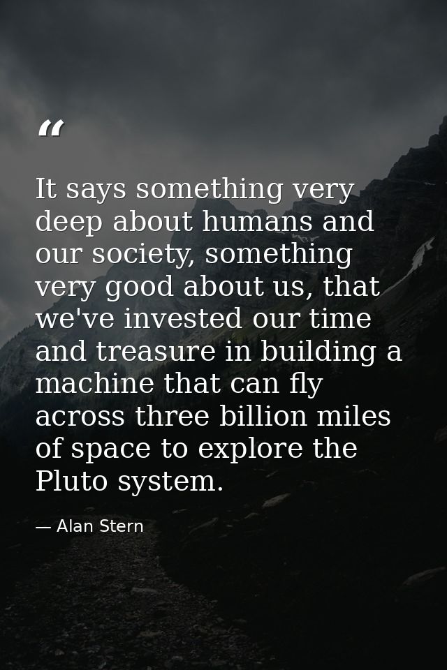 It says something very deep about humans and our society, something very good about us, that we've invested our time and — Alan Stern