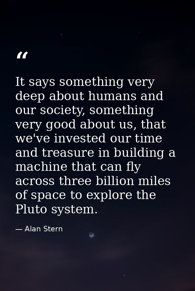 It says something very deep about humans and our society, something very good about us, that we've invested our time and — Alan Stern