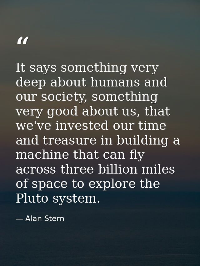 It says something very deep about humans and our society, something very good about us, that we've invested our time and — Alan Stern
