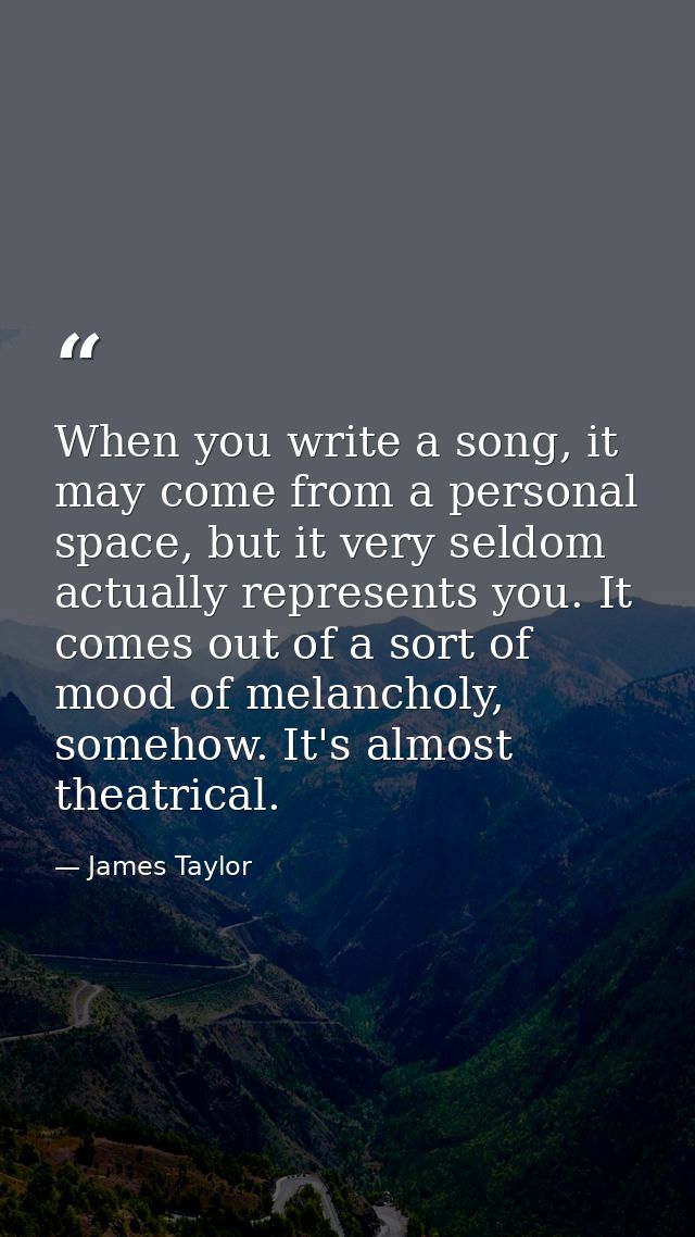 When you write a song, it may come from a personal space, but it very seldom actually represents you. It comes out of a  — James Taylor