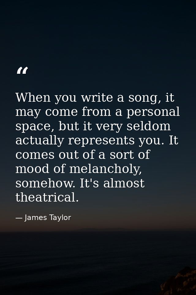 When you write a song, it may come from a personal space, but it very seldom actually represents you. It comes out of a  — James Taylor