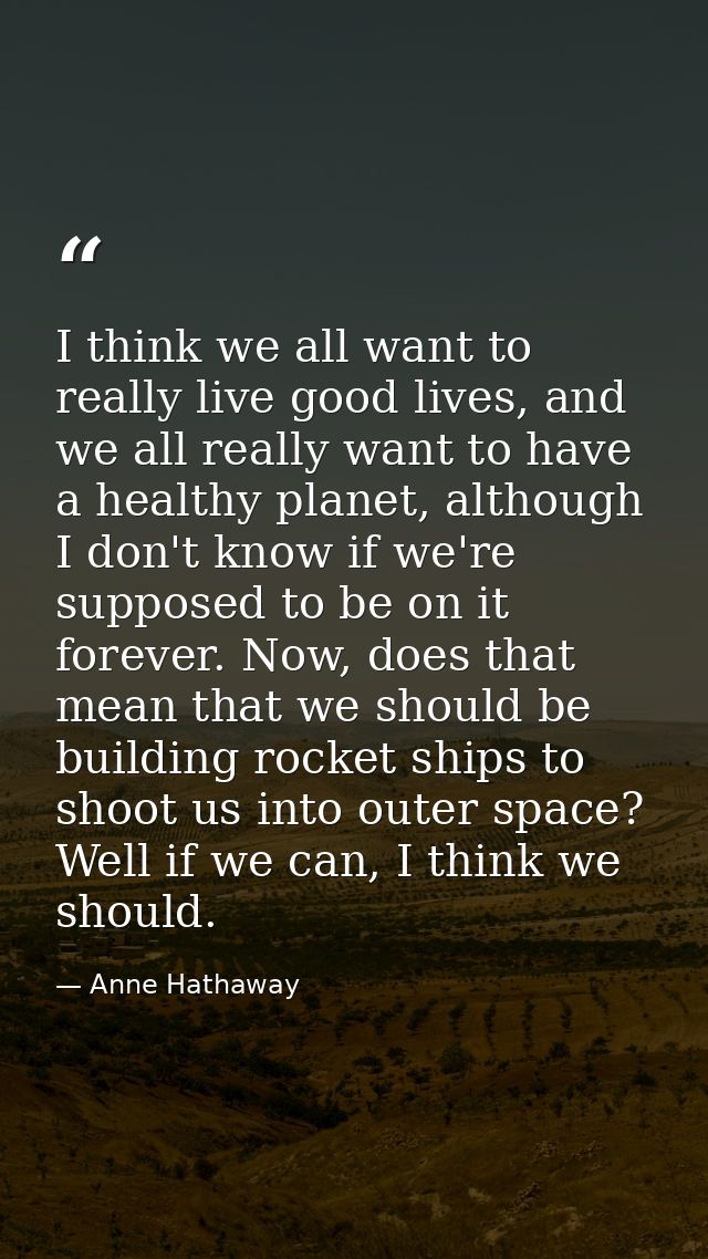 I think we all want to really live good lives, and we all really want to have a healthy planet, although I don't know if — Anne Hathaway