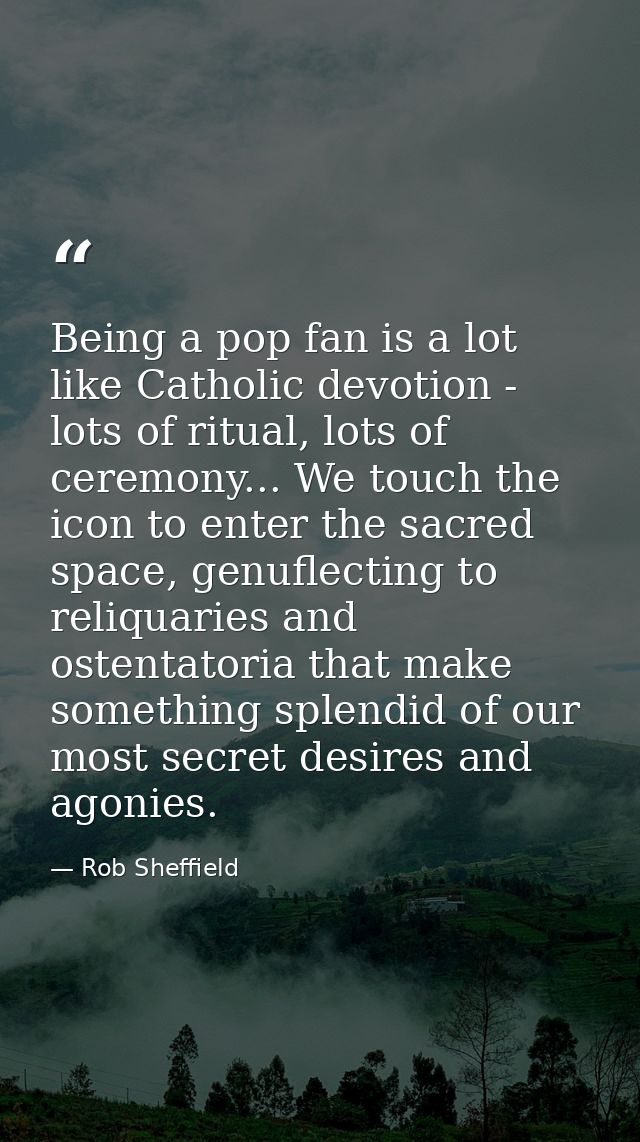 Being a pop fan is a lot like Catholic devotion - lots of ritual, lots of ceremony... We touch the icon to enter the sac — Rob Sheffield
