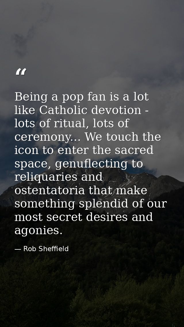 Being a pop fan is a lot like Catholic devotion - lots of ritual, lots of ceremony... We touch the icon to enter the sac — Rob Sheffield