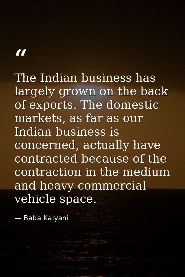 The Indian business has largely grown on the back of exports. The domestic markets, as far as our Indian business is con — Baba Kalyani