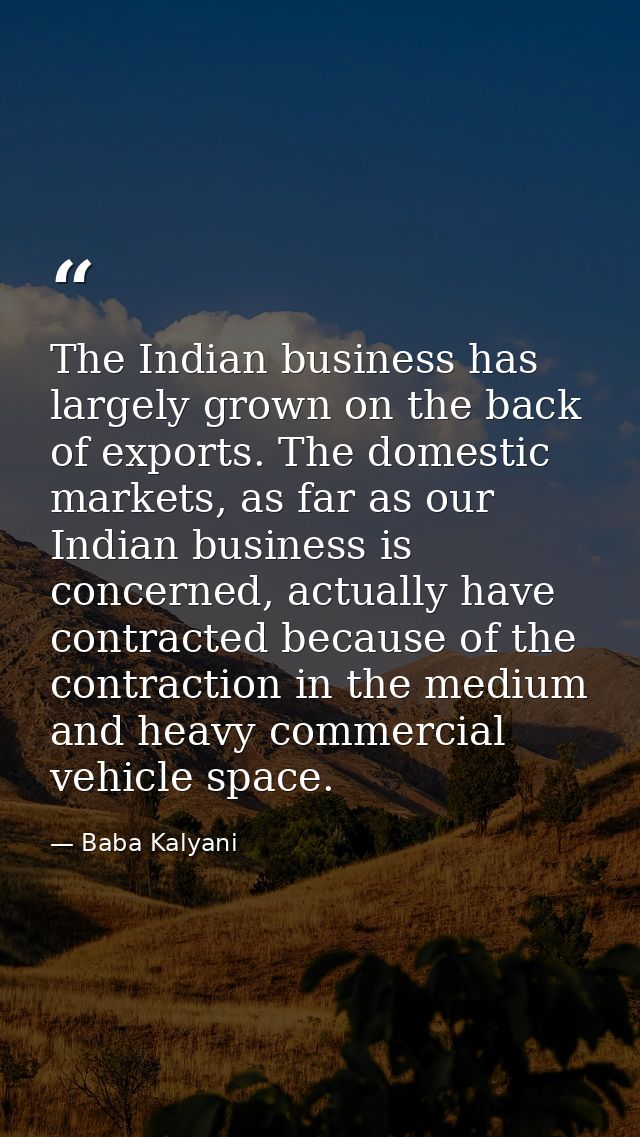 The Indian business has largely grown on the back of exports. The domestic markets, as far as our Indian business is con — Baba Kalyani