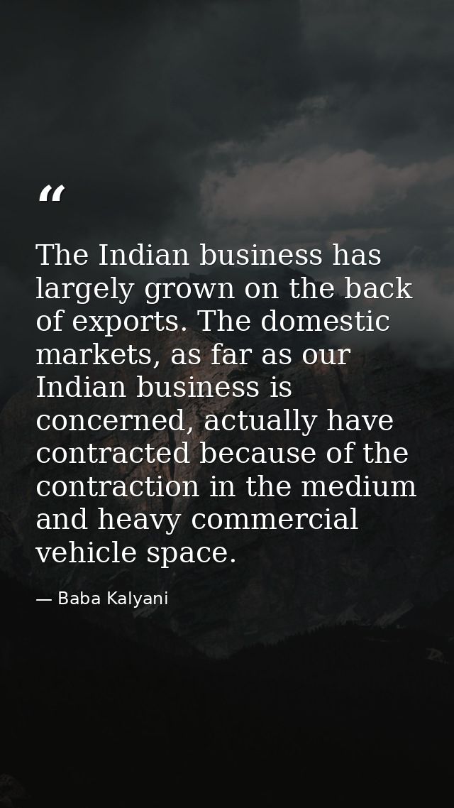 The Indian business has largely grown on the back of exports. The domestic markets, as far as our Indian business is con — Baba Kalyani