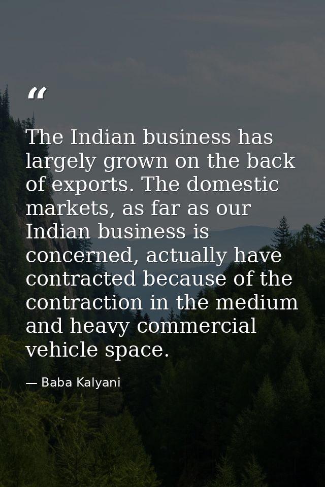 The Indian business has largely grown on the back of exports. The domestic markets, as far as our Indian business is con — Baba Kalyani