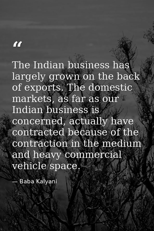 The Indian business has largely grown on the back of exports. The domestic markets, as far as our Indian business is con — Baba Kalyani