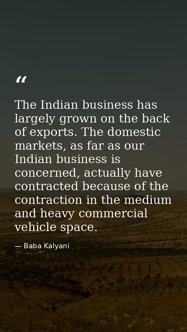 The Indian business has largely grown on the back of exports. The domestic markets, as far as our Indian business is con — Baba Kalyani