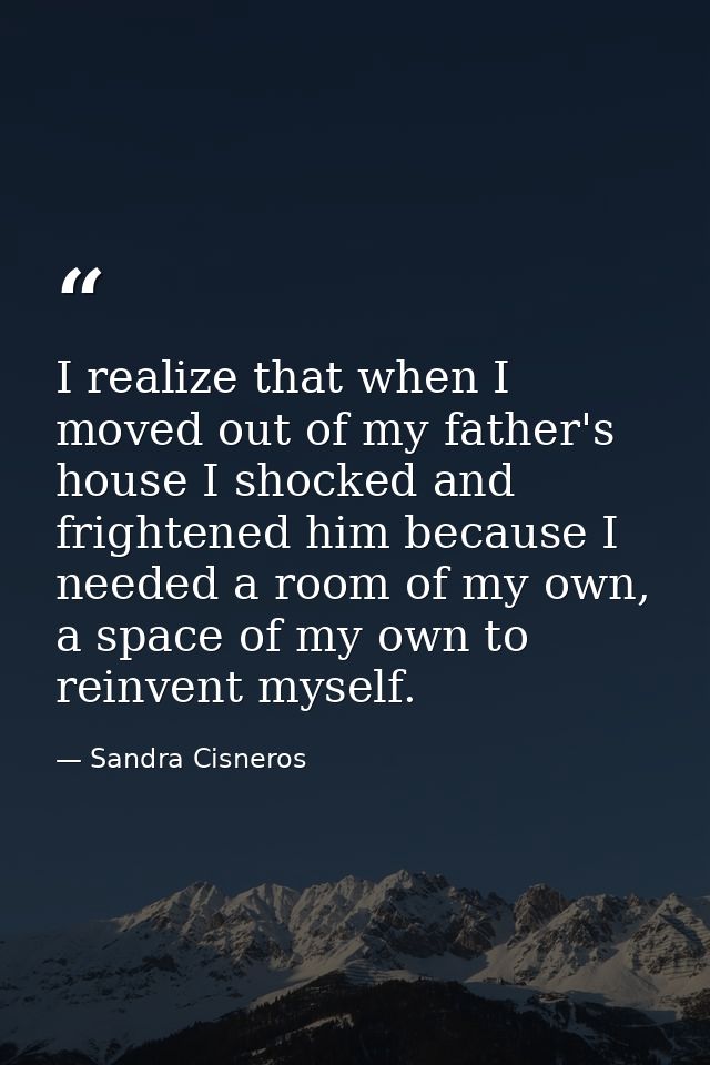 I realize that when I moved out of my father's house I shocked and frightened him because I needed a room of my own, a s — Sandra Cisneros