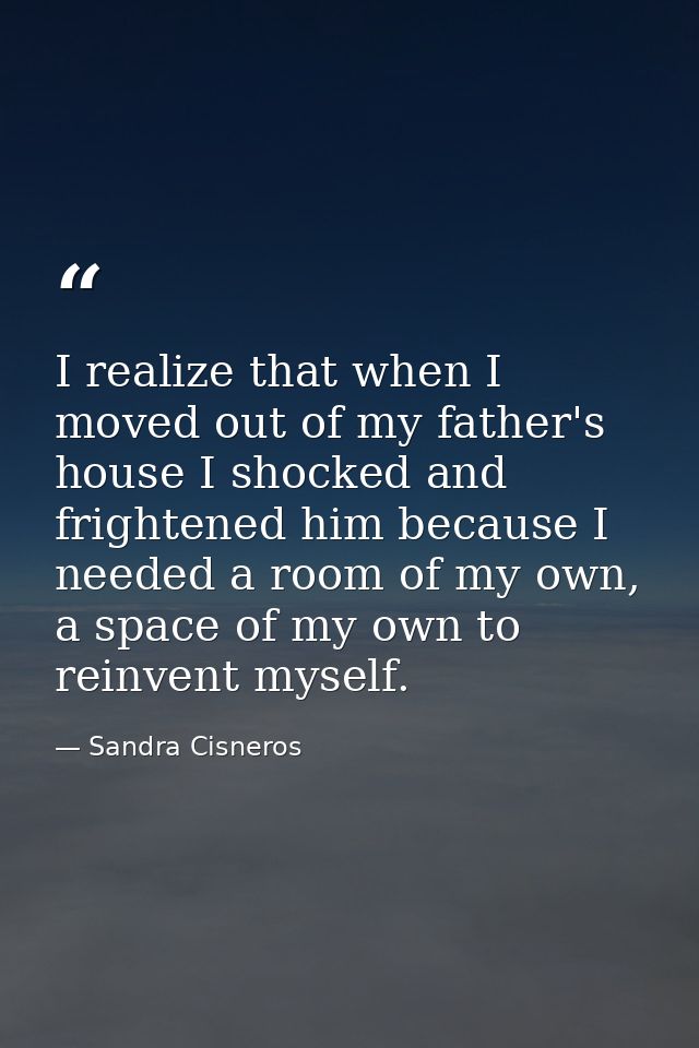 I realize that when I moved out of my father's house I shocked and frightened him because I needed a room of my own, a s — Sandra Cisneros
