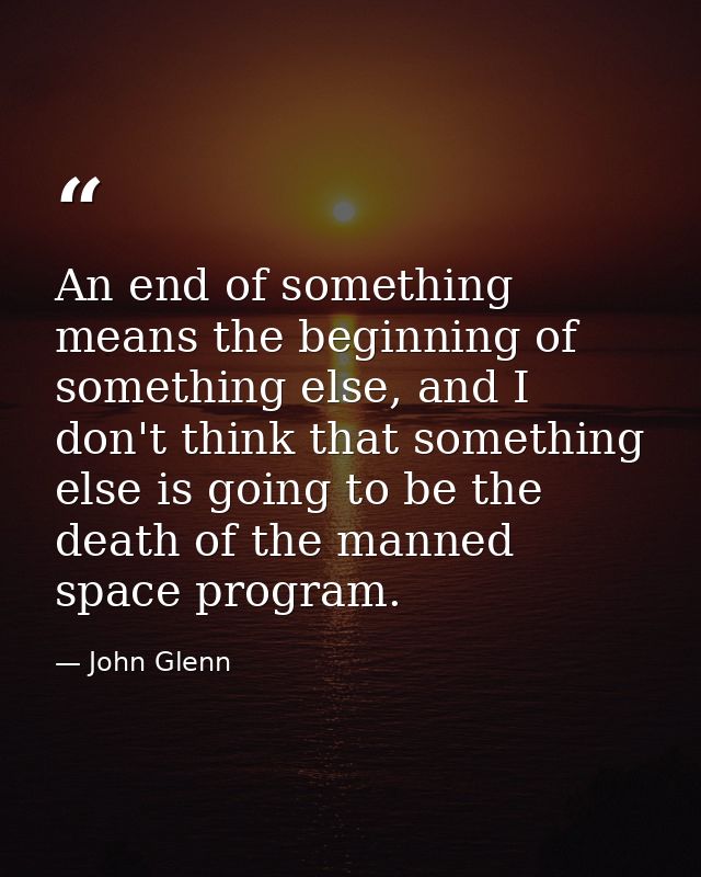 An end of something means the beginning of something else, and I don't think that something else is going to be the deat — John Glenn