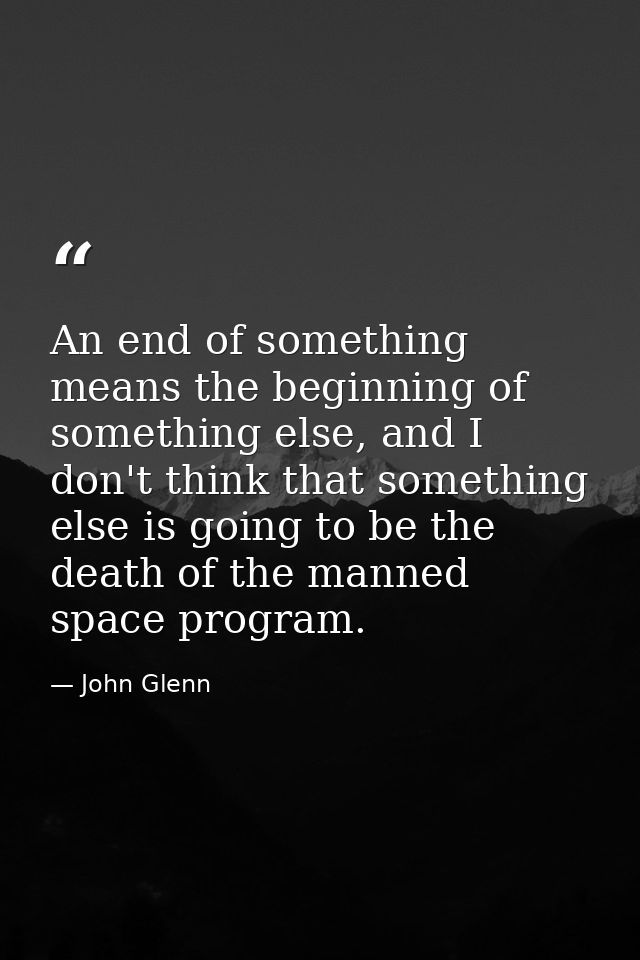 An end of something means the beginning of something else, and I don't think that something else is going to be the deat — John Glenn
