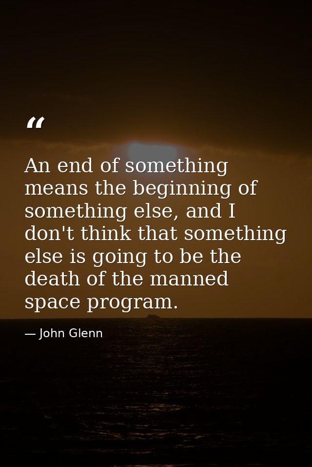 An end of something means the beginning of something else, and I don't think that something else is going to be the deat — John Glenn
