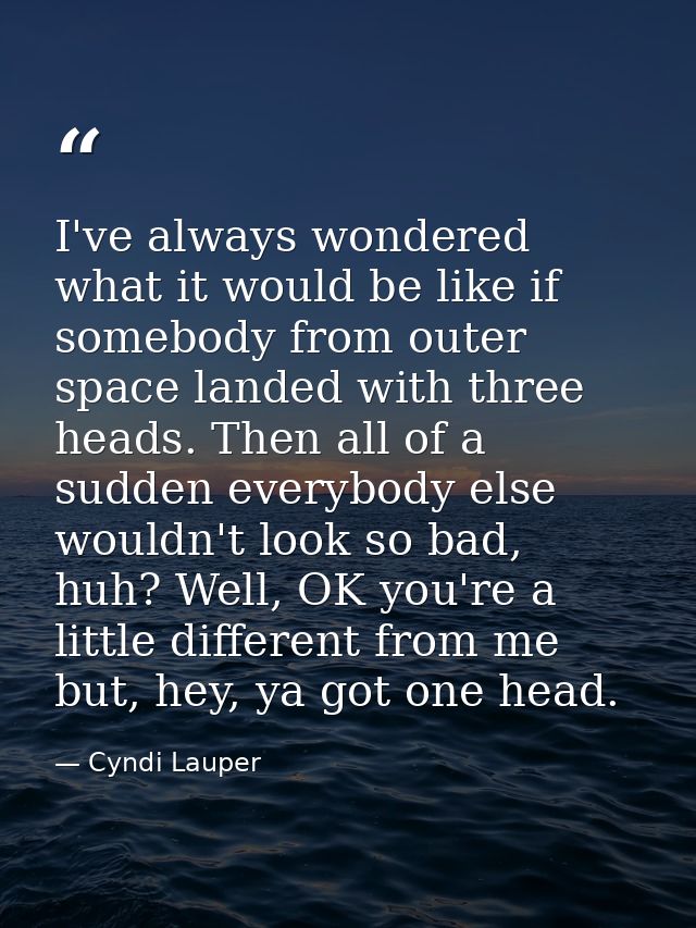 I've always wondered what it would be like if somebody from outer space landed with three heads. Then all of a sudden ev — Cyndi Lauper