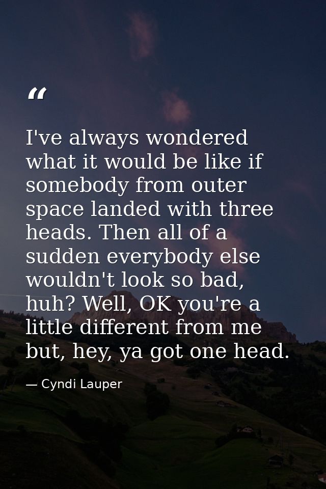 I've always wondered what it would be like if somebody from outer space landed with three heads. Then all of a sudden ev — Cyndi Lauper