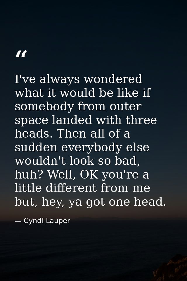 I've always wondered what it would be like if somebody from outer space landed with three heads. Then all of a sudden ev — Cyndi Lauper