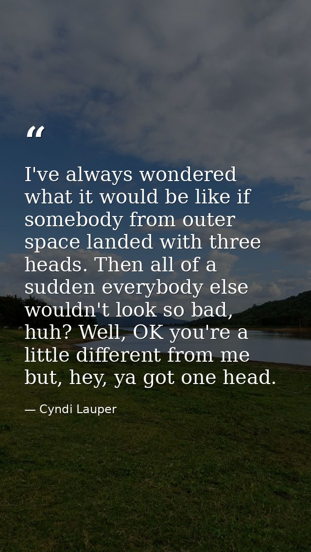 I've always wondered what it would be like if somebody from outer space landed with three heads. Then all of a sudden ev — Cyndi Lauper