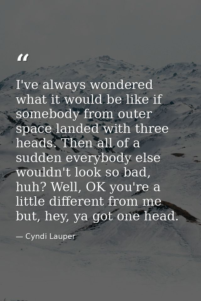 I've always wondered what it would be like if somebody from outer space landed with three heads. Then all of a sudden ev — Cyndi Lauper
