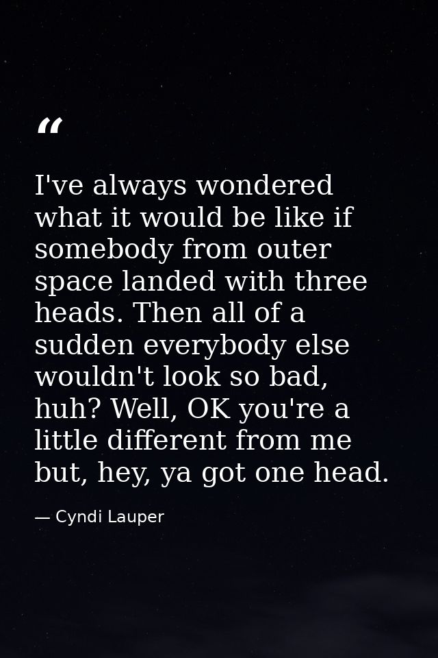 I've always wondered what it would be like if somebody from outer space landed with three heads. Then all of a sudden ev — Cyndi Lauper
