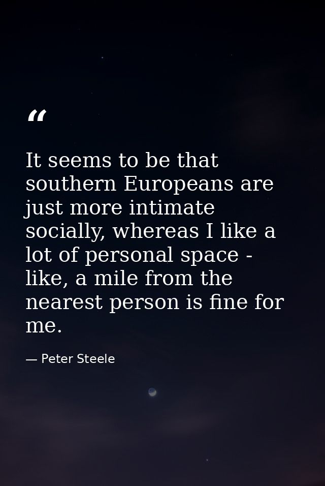 It seems to be that southern Europeans are just more intimate socially, whereas I like a lot of personal space - like, a — Peter Steele