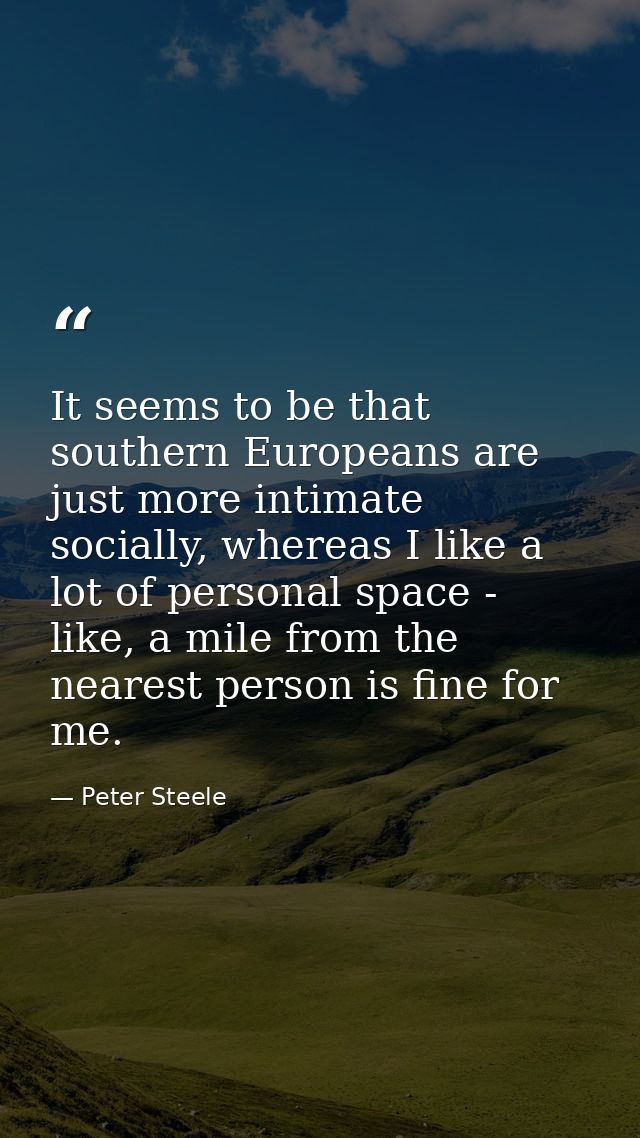 It seems to be that southern Europeans are just more intimate socially, whereas I like a lot of personal space - like, a — Peter Steele
