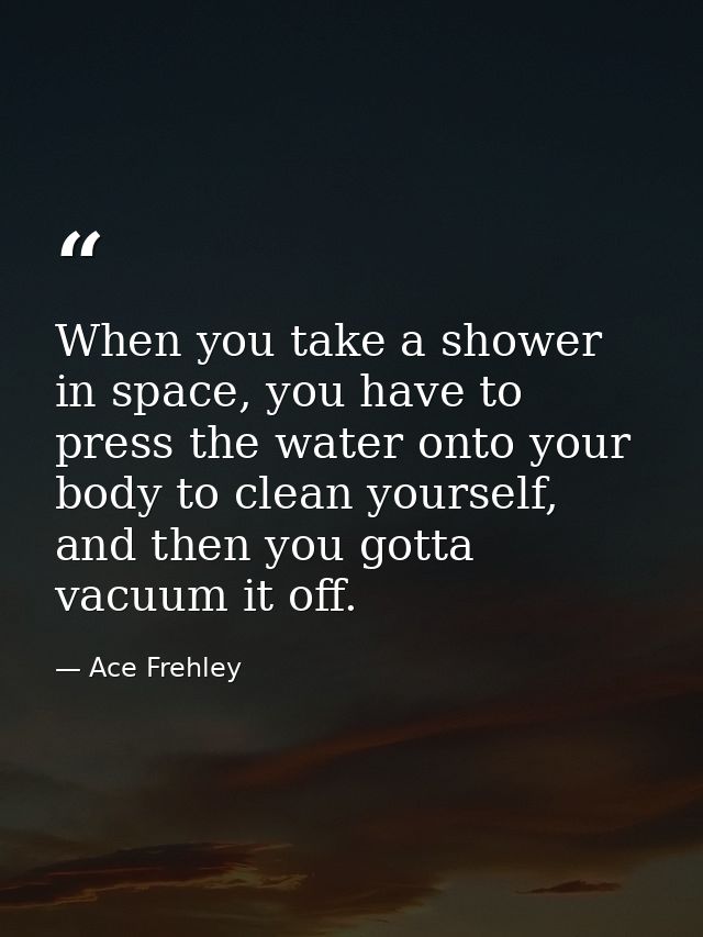 When you take a shower in space, you have to press the water onto your body to clean yourself, and then you gotta vacuum — Ace Frehley