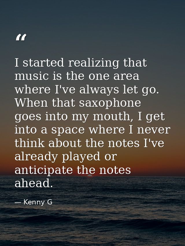 I started realizing that music is the one area where I've always let go. When that saxophone goes into my mouth, I get i — Kenny G