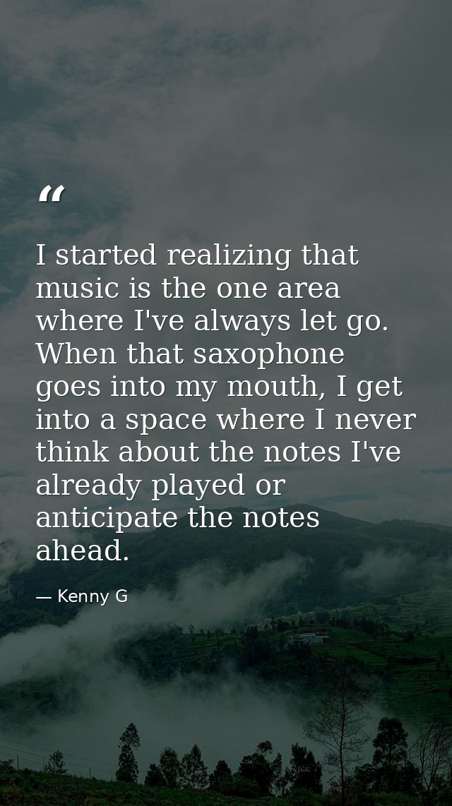 I started realizing that music is the one area where I've always let go. When that saxophone goes into my mouth, I get i — Kenny G