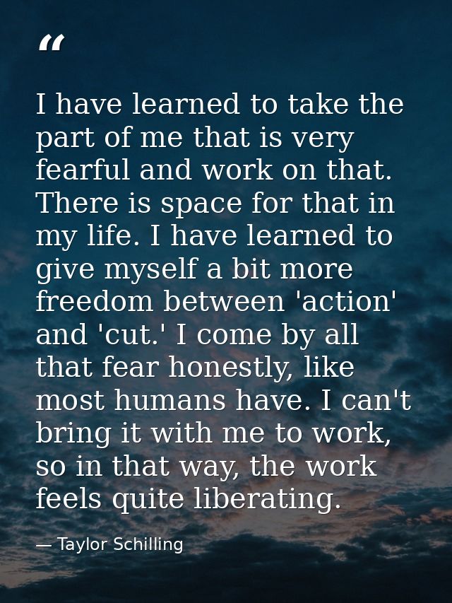 I have learned to take the part of me that is very fearful and work on that. There is space for that in my life. I have  — Taylor Schilling