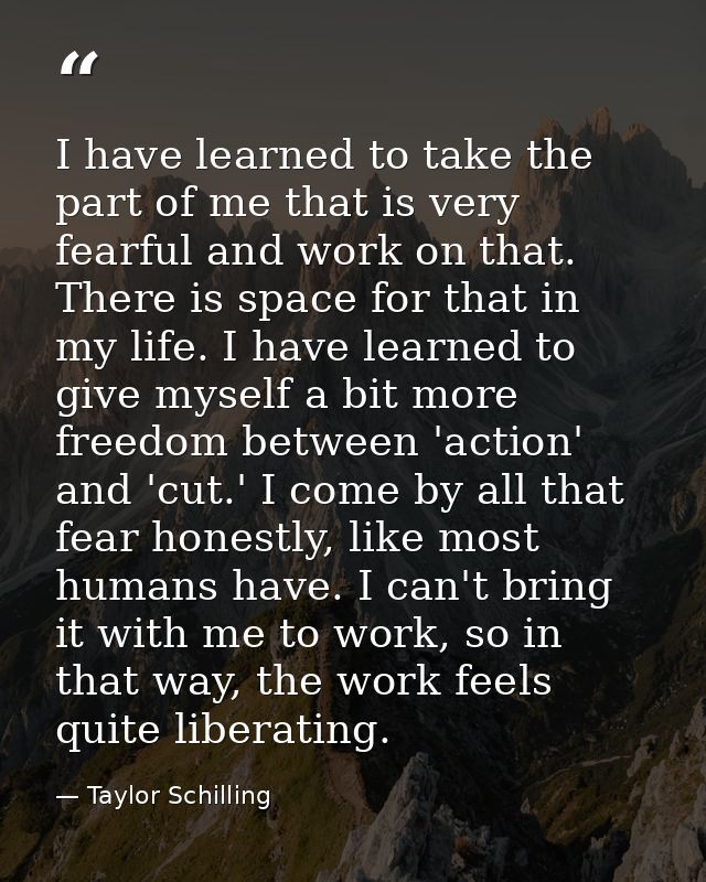 I have learned to take the part of me that is very fearful and work on that. There is space for that in my life. I have  — Taylor Schilling