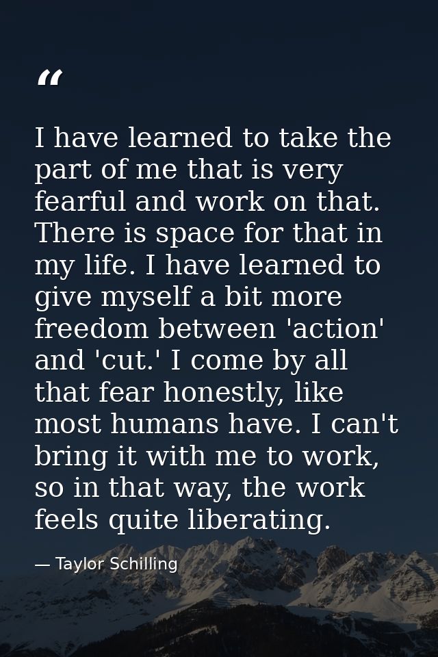 I have learned to take the part of me that is very fearful and work on that. There is space for that in my life. I have  — Taylor Schilling