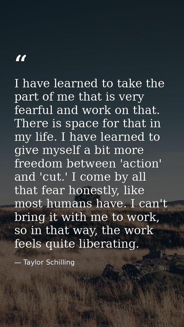 I have learned to take the part of me that is very fearful and work on that. There is space for that in my life. I have  — Taylor Schilling
