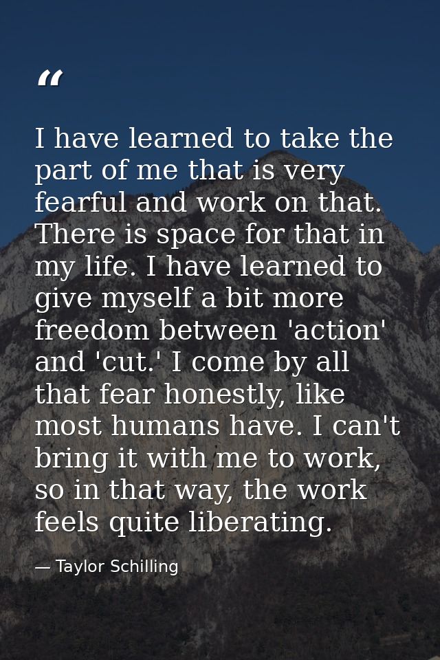 I have learned to take the part of me that is very fearful and work on that. There is space for that in my life. I have  — Taylor Schilling