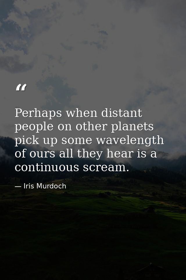 Perhaps when distant people on other planets pick up some wavelength of ours all they hear is a continuous scream. — Iris Murdoch