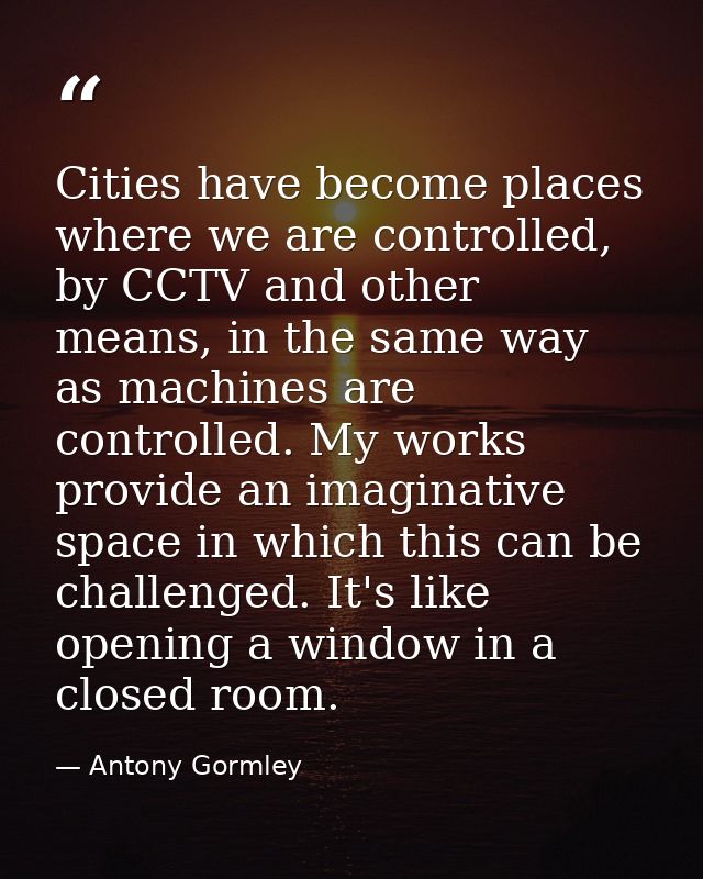 Cities have become places where we are controlled, by CCTV and other means, in the same way as machines are controlled.  — Antony Gormley