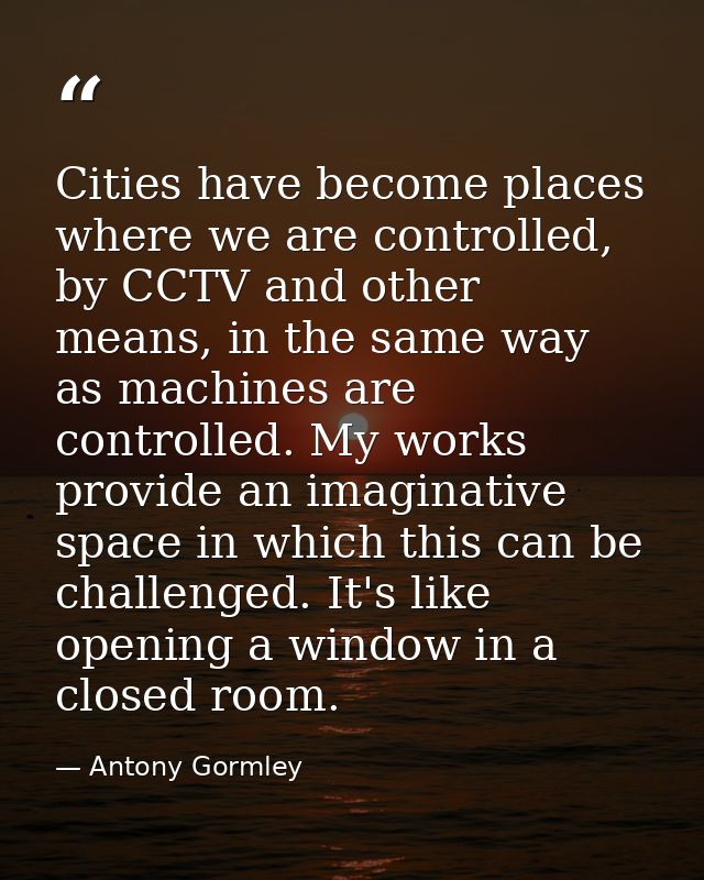 Cities have become places where we are controlled, by CCTV and other means, in the same way as machines are controlled.  — Antony Gormley