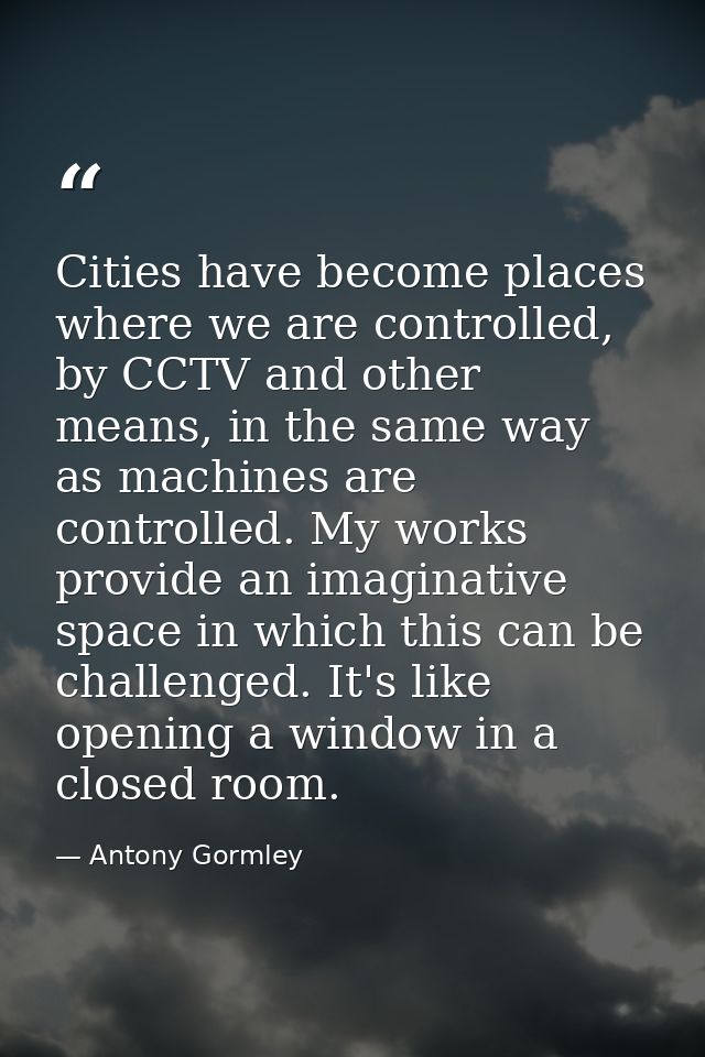 Cities have become places where we are controlled, by CCTV and other means, in the same way as machines are controlled.  — Antony Gormley