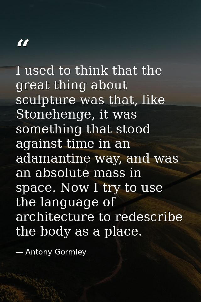 I used to think that the great thing about sculpture was that, like Stonehenge, it was something that stood against time — Antony Gormley