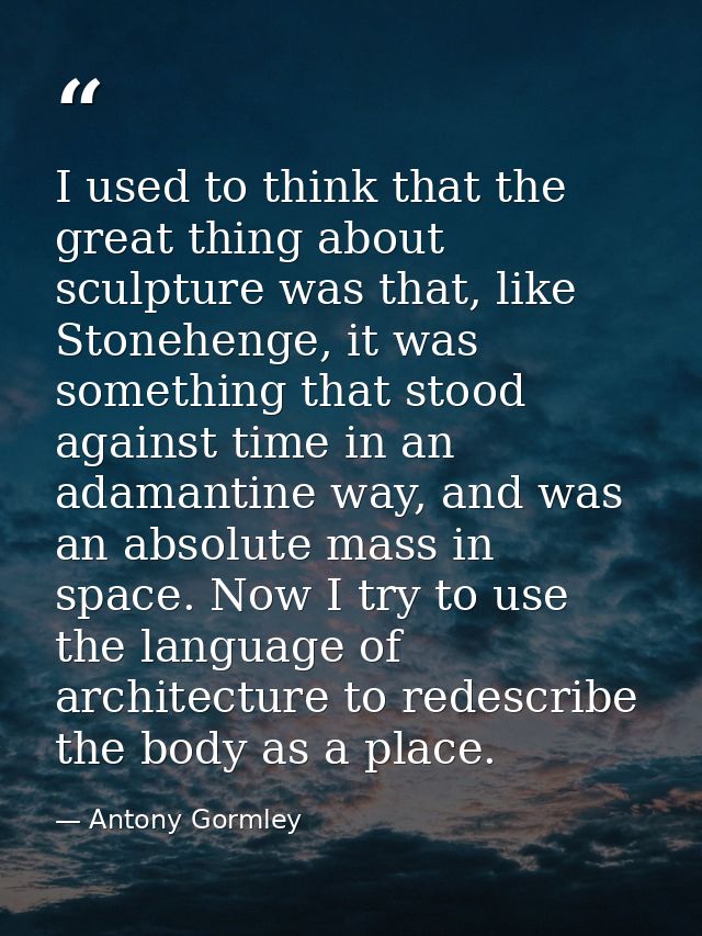 I used to think that the great thing about sculpture was that, like Stonehenge, it was something that stood against time — Antony Gormley
