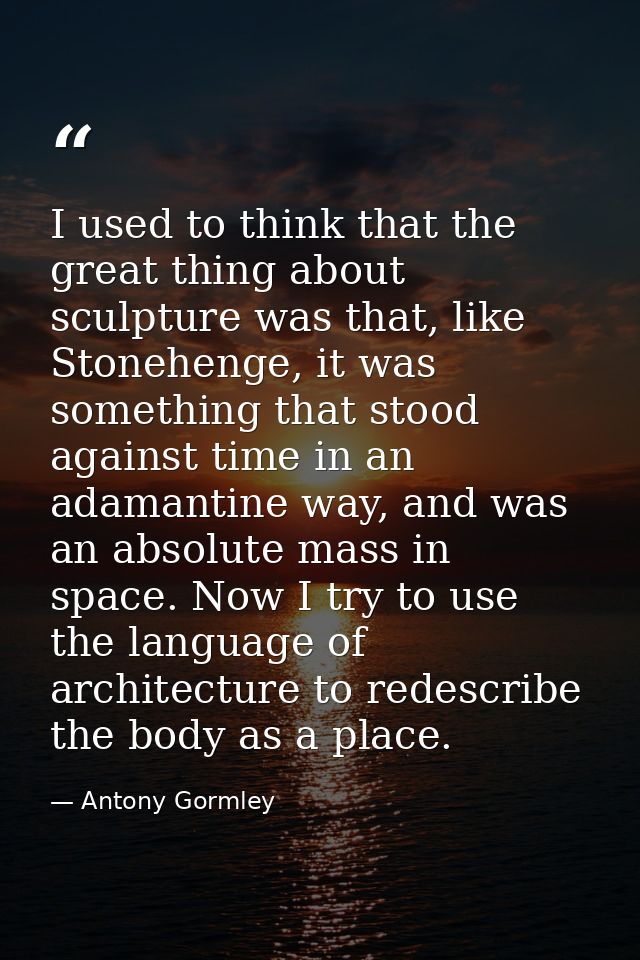 I used to think that the great thing about sculpture was that, like Stonehenge, it was something that stood against time — Antony Gormley