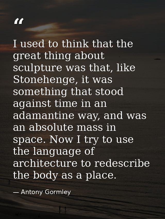 I used to think that the great thing about sculpture was that, like Stonehenge, it was something that stood against time — Antony Gormley