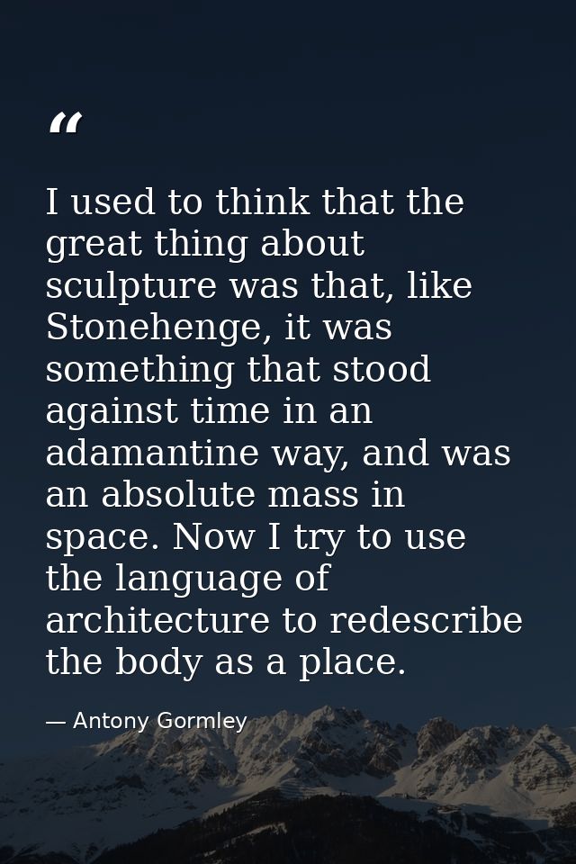 I used to think that the great thing about sculpture was that, like Stonehenge, it was something that stood against time — Antony Gormley