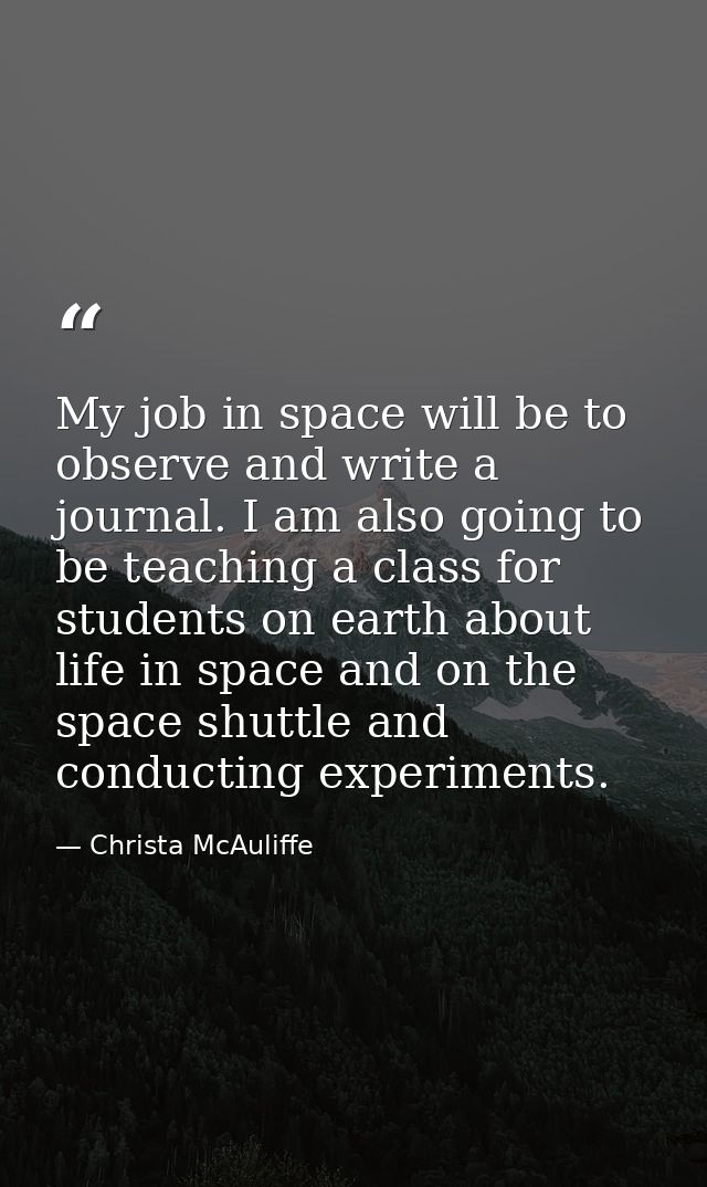 My job in space will be to observe and write a journal. I am also going to be teaching a class for students on earth abo — Christa McAuliffe