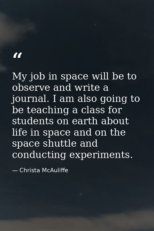 My job in space will be to observe and write a journal. I am also going to be teaching a class for students on earth abo — Christa McAuliffe