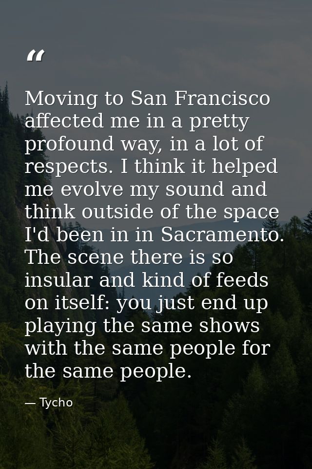 Moving to San Francisco affected me in a pretty profound way, in a lot of respects. I think it helped me evolve my sound — Tycho