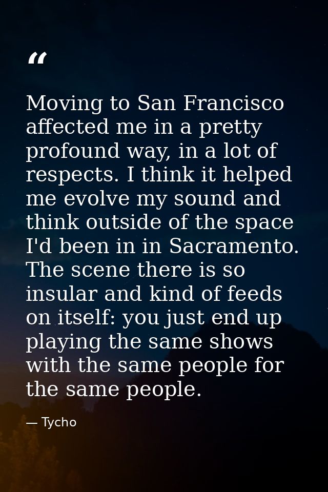 Moving to San Francisco affected me in a pretty profound way, in a lot of respects. I think it helped me evolve my sound — Tycho