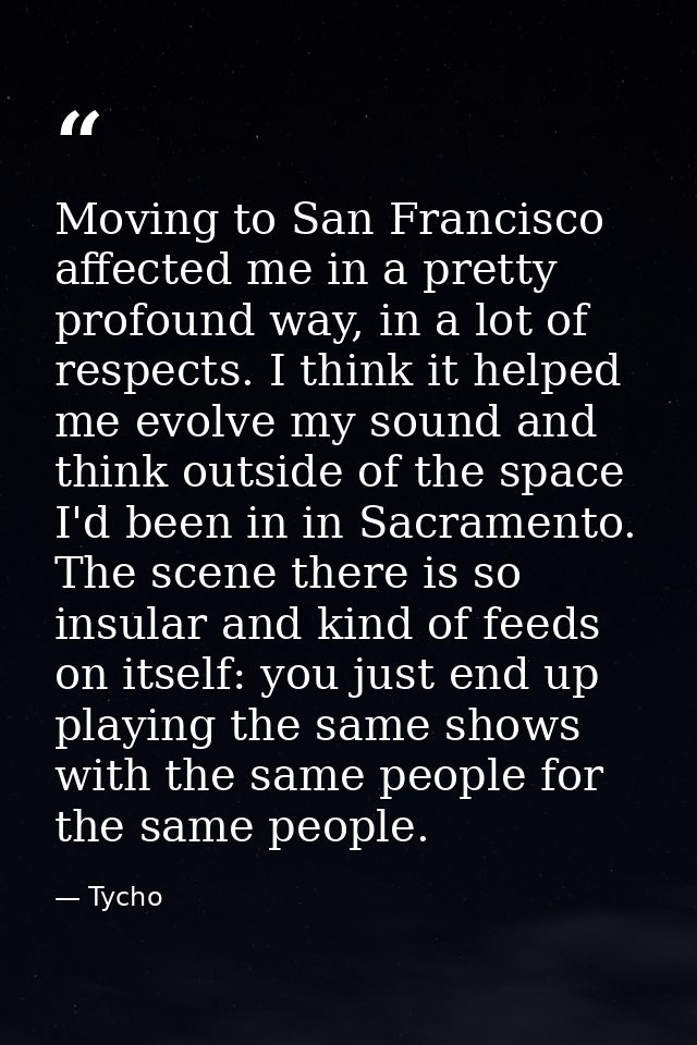 Moving to San Francisco affected me in a pretty profound way, in a lot of respects. I think it helped me evolve my sound — Tycho