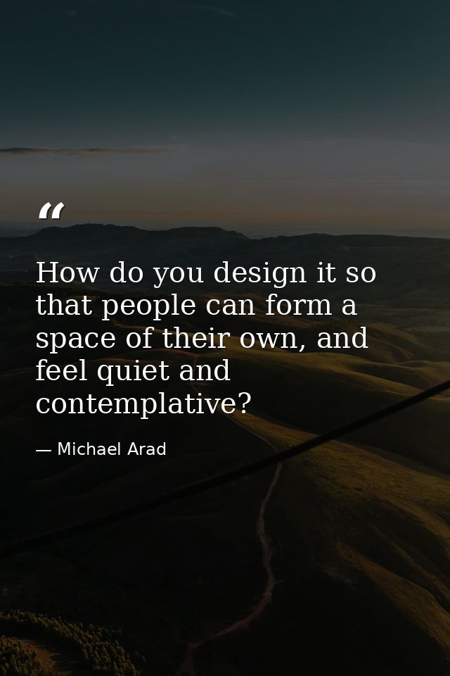 How do you design it so that people can form a space of their own, and feel quiet and contemplative? — Michael Arad